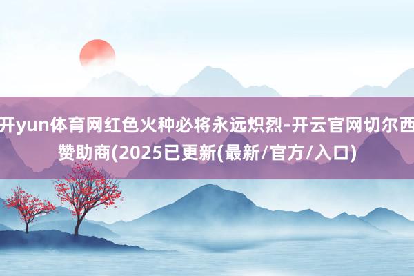 开yun体育网红色火种必将永远炽烈-开云官网切尔西赞助商(2025已更新(最新/官方/入口)