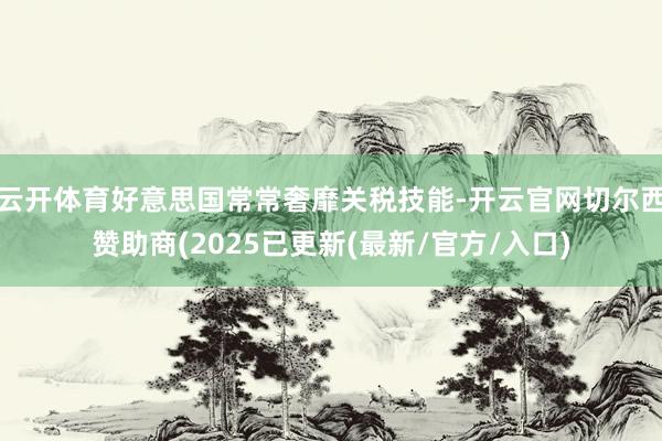 云开体育好意思国常常奢靡关税技能-开云官网切尔西赞助商(2025已更新(最新/官方/入口)
