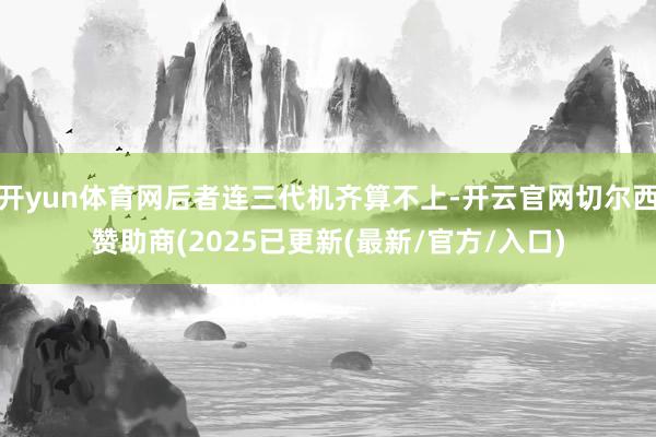 开yun体育网后者连三代机齐算不上-开云官网切尔西赞助商(2025已更新(最新/官方/入口)