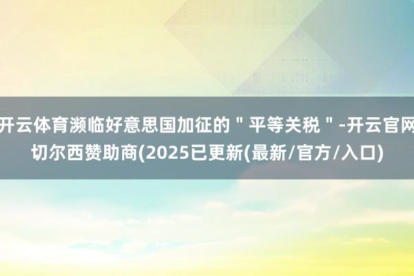 开云体育濒临好意思国加征的＂平等关税＂-开云官网切尔西赞助商(2025已更新(最新/官方/入口)