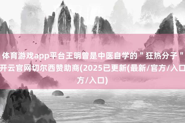 体育游戏app平台王明曾是中医自学的＂狂热分子＂-开云官网切尔西赞助商(2025已更新(最新/官方/入口)