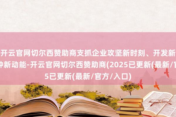 开云官网切尔西赞助商支抓企业攻坚新时刻、开发新址品、栽种新动能-开云官网切尔西赞助商(2025已更新(最新/官方/入口)