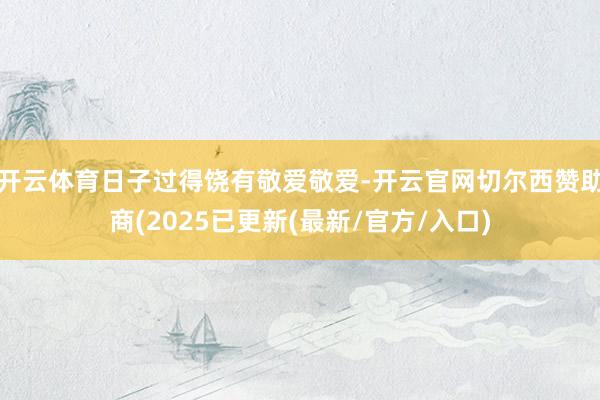 开云体育日子过得饶有敬爱敬爱-开云官网切尔西赞助商(2025已更新(最新/官方/入口)