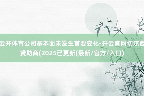 云开体育公司基本面未发生首要变化-开云官网切尔西赞助商(2025已更新(最新/官方/入口)