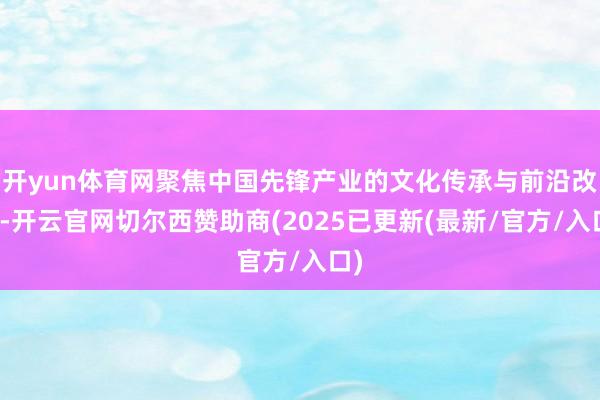 开yun体育网聚焦中国先锋产业的文化传承与前沿改进-开云官网切尔西赞助商(2025已更新(最新/官方/入口)