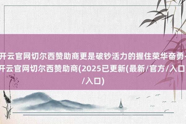 开云官网切尔西赞助商更是破钞活力的握住荣华奋勇-开云官网切尔西赞助商(2025已更新(最新/官方/入口)