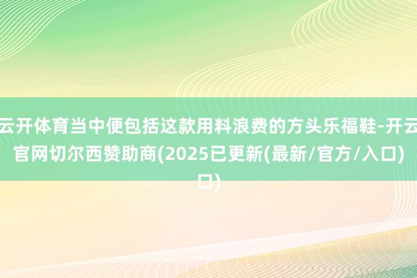 云开体育当中便包括这款用料浪费的方头乐福鞋-开云官网切尔西赞助商(2025已更新(最新/官方/入口)