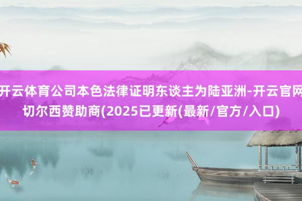 开云体育公司本色法律证明东谈主为陆亚洲-开云官网切尔西赞助商(2025已更新(最新/官方/入口)