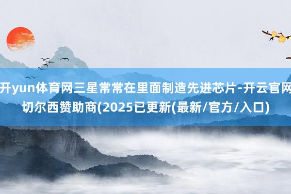 开yun体育网三星常常在里面制造先进芯片-开云官网切尔西赞助商(2025已更新(最新/官方/入口)