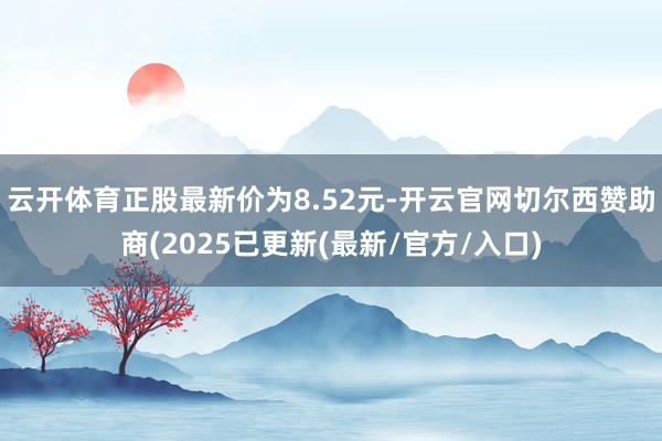 云开体育正股最新价为8.52元-开云官网切尔西赞助商(2025已更新(最新/官方/入口)