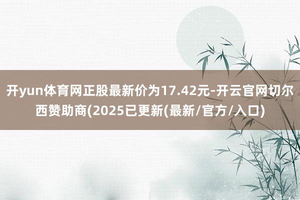 开yun体育网正股最新价为17.42元-开云官网切尔西赞助商(2025已更新(最新/官方/入口)
