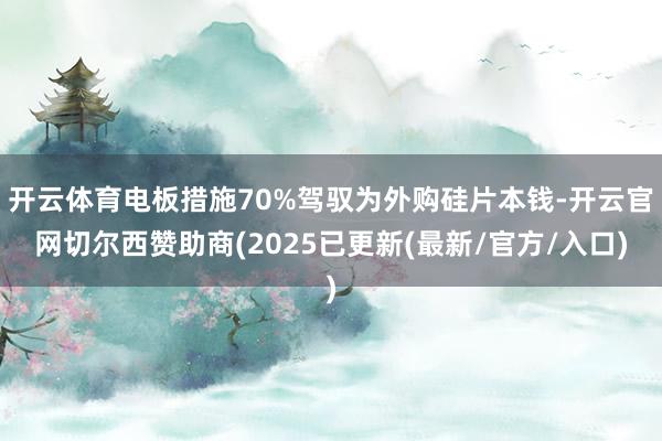 开云体育电板措施70%驾驭为外购硅片本钱-开云官网切尔西赞助商(2025已更新(最新/官方/入口)