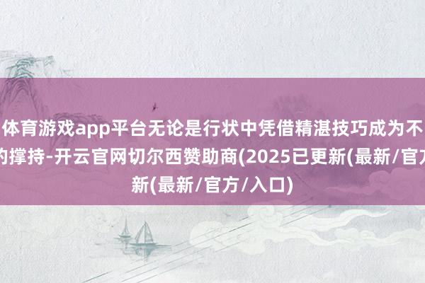 体育游戏app平台无论是行状中凭借精湛技巧成为不能或缺的撑持-开云官网切尔西赞助商(2025已更新(最新/官方/入口)