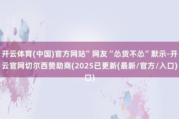 开云体育(中国)官方网站”网友“怂货不怂”默示-开云官网切尔西赞助商(2025已更新(最新/官方/入口)