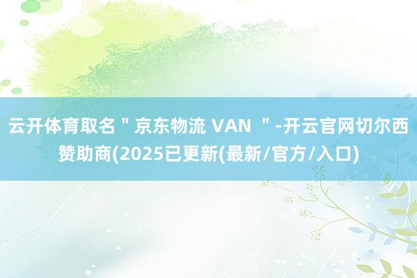 云开体育取名＂京东物流 VAN ＂-开云官网切尔西赞助商(2025已更新(最新/官方/入口)