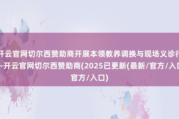 开云官网切尔西赞助商开展本领教养调换与现场义诊行为-开云官网切尔西赞助商(2025已更新(最新/官方/入口)