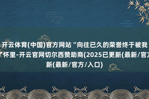 开云体育(中国)官方网站“向往已久的荣誉终于被我方捧在了怀里-开云官网切尔西赞助商(2025已更新(最新/官方/入口)