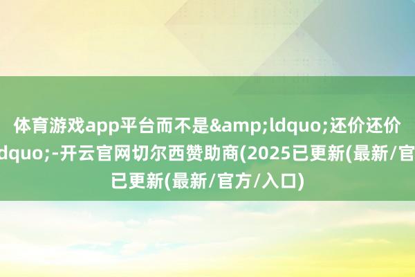 体育游戏app平台而不是&ldquo;还价还价&rdquo;-开云官网切尔西赞助商(2025已更新(最新/官方/入口)