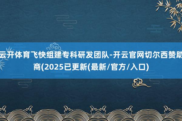 云开体育飞快组建专科研发团队-开云官网切尔西赞助商(2025已更新(最新/官方/入口)