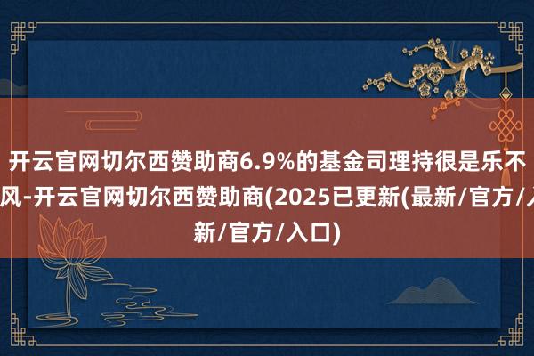 开云官网切尔西赞助商6.9%的基金司理持很是乐不雅作风-开云官网切尔西赞助商(2025已更新(最新/官方/入口)
