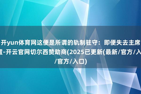 开yun体育网这便是所谓的轨制驻守：即便失去主席位置-开云官网切尔西赞助商(2025已更新(最新/官方/入口)