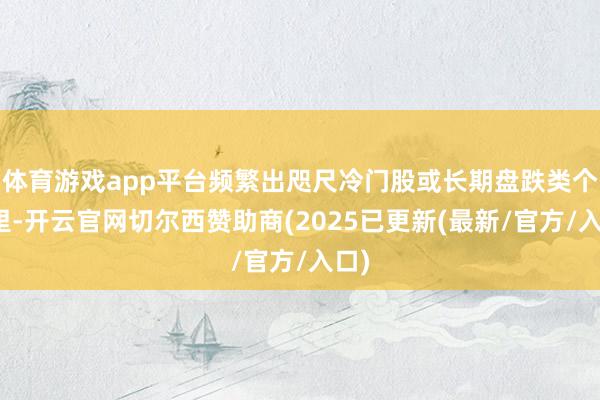 体育游戏app平台频繁出咫尺冷门股或长期盘跌类个股里-开云官网切尔西赞助商(2025已更新(最新/官方/入口)