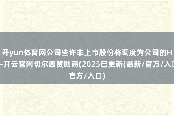 开yun体育网公司些许非上市股份将调度为公司的H股-开云官网切尔西赞助商(2025已更新(最新/官方/入口)