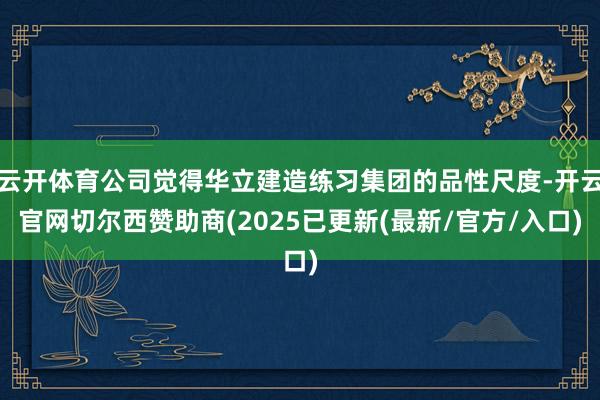 云开体育公司觉得华立建造练习集团的品性尺度-开云官网切尔西赞助商(2025已更新(最新/官方/入口)