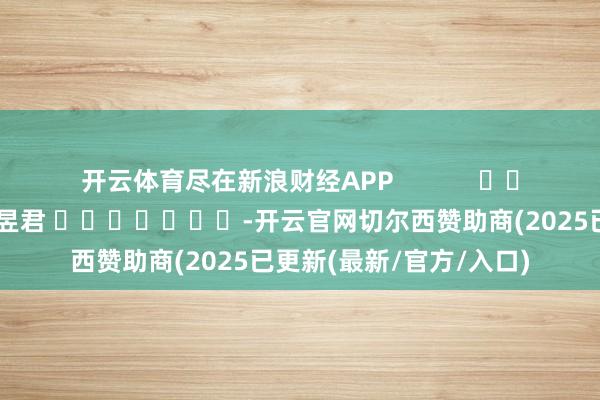 开云体育尽在新浪财经APP            						牵涉剪辑：卢昱君 							-开云官网切尔西赞助商(2025已更新(最新/官方/入口)