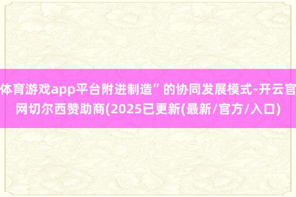 体育游戏app平台附进制造”的协同发展模式-开云官网切尔西赞助商(2025已更新(最新/官方/入口)