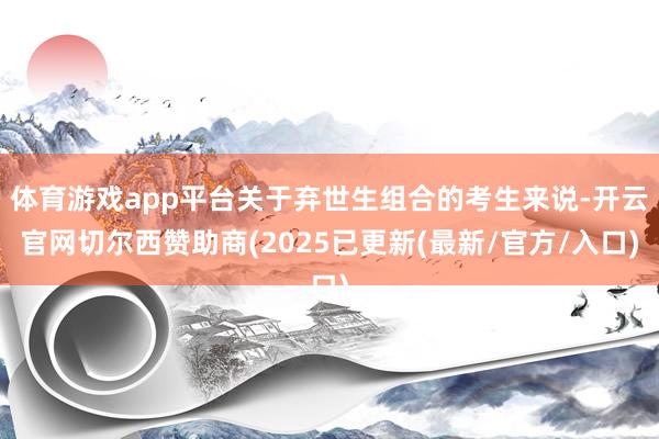 体育游戏app平台关于弃世生组合的考生来说-开云官网切尔西赞助商(2025已更新(最新/官方/入口)