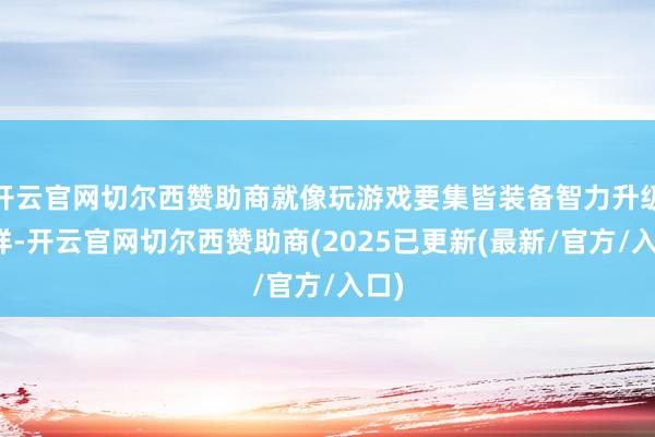 开云官网切尔西赞助商就像玩游戏要集皆装备智力升级同样-开云官网切尔西赞助商(2025已更新(最新/官方/入口)