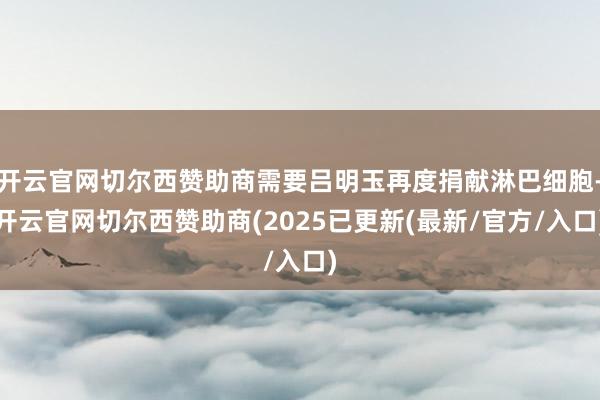 开云官网切尔西赞助商需要吕明玉再度捐献淋巴细胞-开云官网切尔西赞助商(2025已更新(最新/官方/入口)