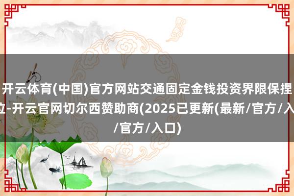 开云体育(中国)官方网站交通固定金钱投资界限保捏高位-开云官网切尔西赞助商(2025已更新(最新/官方/入口)