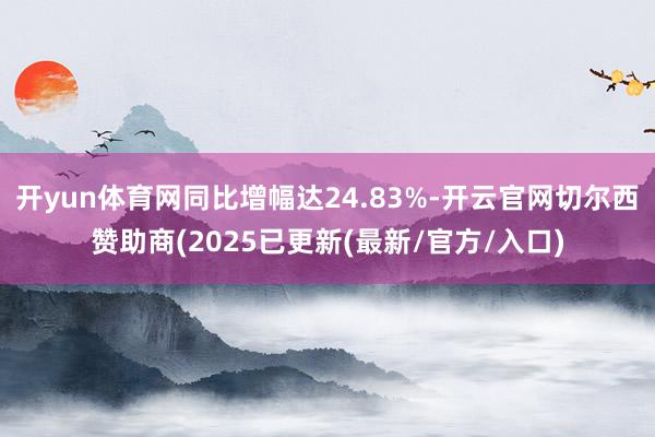 开yun体育网同比增幅达24.83%-开云官网切尔西赞助商(2025已更新(最新/官方/入口)