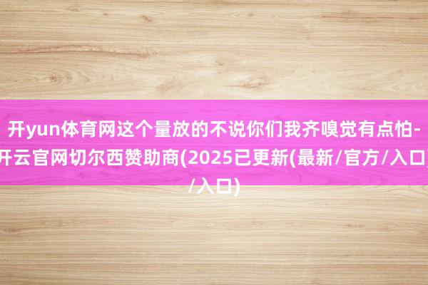 开yun体育网这个量放的不说你们我齐嗅觉有点怕-开云官网切尔西赞助商(2025已更新(最新/官方/入口)