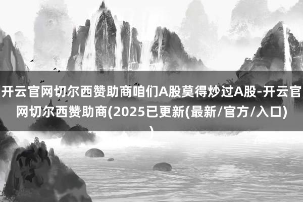 开云官网切尔西赞助商咱们A股莫得炒过A股-开云官网切尔西赞助商(2025已更新(最新/官方/入口)