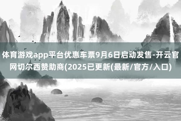 体育游戏app平台优惠车票9月6日启动发售-开云官网切尔西赞助商(2025已更新(最新/官方/入口)