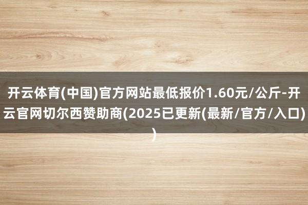 开云体育(中国)官方网站最低报价1.60元/公斤-开云官网切尔西赞助商(2025已更新(最新/官方/入口)