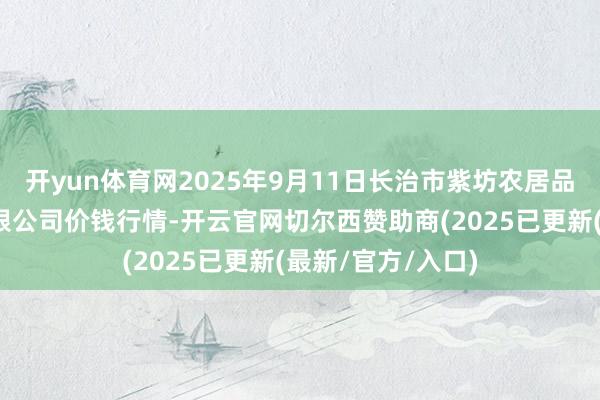 开yun体育网2025年9月11日长治市紫坊农居品详尽来回阛阓有限公司价钱行情-开云官网切尔西赞助商(2025已更新(最新/官方/入口)