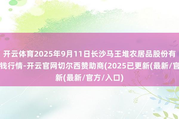 开云体育2025年9月11日长沙马王堆农居品股份有限公司价钱行情-开云官网切尔西赞助商(2025已更新(最新/官方/入口)