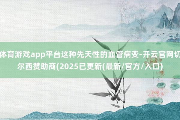 体育游戏app平台这种先天性的血管病变-开云官网切尔西赞助商(2025已更新(最新/官方/入口)