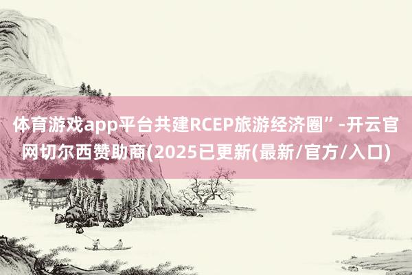 体育游戏app平台共建RCEP旅游经济圈”-开云官网切尔西赞助商(2025已更新(最新/官方/入口)