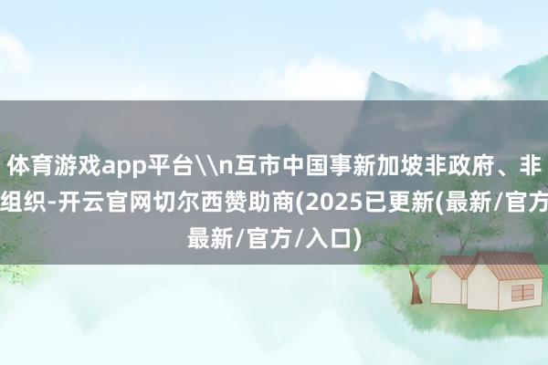体育游戏app平台\n互市中国事新加坡非政府、非渔利性组织-开云官网切尔西赞助商(2025已更新(最新/官方/入口)