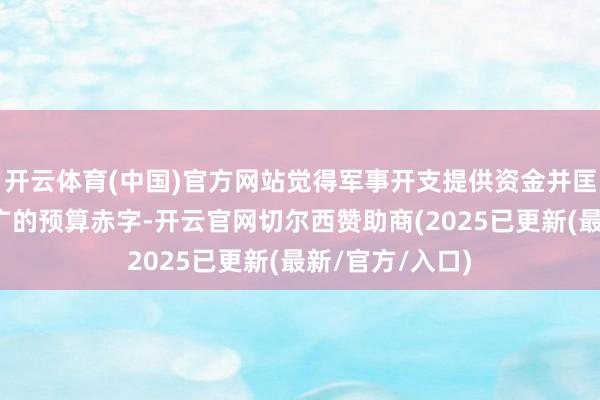 开云体育(中国)官方网站觉得军事开支提供资金并匡助碎裂不停推广的预算赤字-开云官网切尔西赞助商(2025已更新(最新/官方/入口)