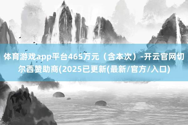 体育游戏app平台465万元(含本次)-开云官网切尔西赞助商(2025已更新(最新/官方/入口)
