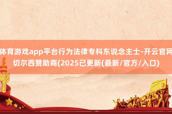 体育游戏app平台行为法律专科东说念主士-开云官网切尔西赞助商(2025已更新(最新/官方/入口)