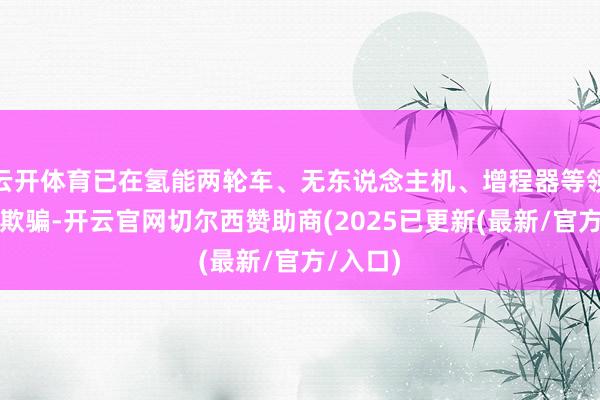 云开体育已在氢能两轮车、无东说念主机、增程器等领域本质欺骗-开云官网切尔西赞助商(2025已更新(最新/官方/入口)