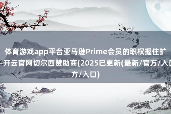 体育游戏app平台亚马逊Prime会员的职权握住扩容-开云官网切尔西赞助商(2025已更新(最新/官方/入口)