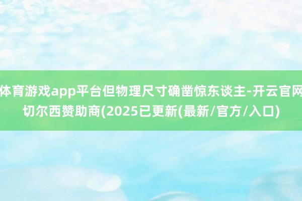 体育游戏app平台但物理尺寸确凿惊东谈主-开云官网切尔西赞助商(2025已更新(最新/官方/入口)
